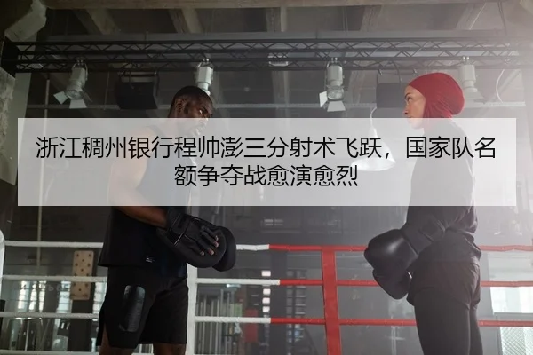 浙江稠州银行程帅澎三分射术飞跃，国家队名额争夺战愈演愈烈